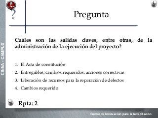 Centro de Innovación para la Acreditación
CINNA-CAMPUS
Pregunta
Cuáles son las salidas claves, entre otras, de la
administración de la ejecución del proyecto?
1. El Acta de constitución
2. Entregables, cambios requeridos, acciones correctivas
3. Liberación de recursos para la reparación de defectos
4. Cambios requerido
Rpta: 2
?
 