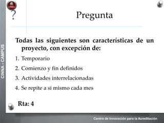 Centro de Innovación para la Acreditación
CINNA-CAMPUS
PROCESOS DE INICIACIÓN
Acta de constitución del proyecto
 Documento emitido por el iniciador o patrocinador del proyecto
que autoriza formalmente un proyecto, y nombra al director de
proyectos para aplicar los recursos a las actividades del proyecto
3
•Contrato
•Enunciado del trabajo
del proyecto
•Factores ambientales de
la empresa
•Activos de los procesos
de la organización
Desarrollar el
Acta de
Constitución del
Proyecto
Acta de
Constitución del
Proyecto
(Project Charter)
 