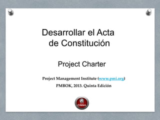 Project Management Institute (www.pmi.org)
PMBOK, 2013. Quinta Edición
Desarrollar el Acta
de Constitución
Project Charter
 