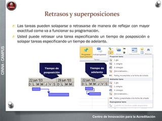 Centro de Innovación para la Acreditación
CINNA-CAMPUS
Retrasos y superposiciones
O Las tareas pueden solaparse o retrasarse de manera de reflejar con mayor
exactitud como va a funcionar su programación.
O Usted puede retrasar una tarea especificando un tiempo de posposición o
solapar tareas especificando un tiempo de adelanto.
 