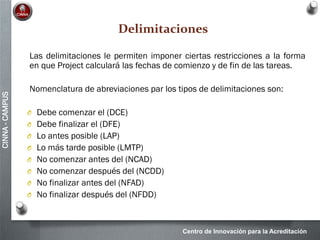 Centro de Innovación para la Acreditación
CINNA-CAMPUS
Delimitaciones
Las delimitaciones le permiten imponer ciertas restricciones a la forma
en que Project calculará las fechas de comienzo y de fin de las tareas.
Nomenclatura de abreviaciones par los tipos de delimitaciones son:
O Debe comenzar el (DCE)
O Debe finalizar el (DFE)
O Lo antes posible (LAP)
O Lo más tarde posible (LMTP)
O No comenzar antes del (NCAD)
O No comenzar después del (NCDD)
O No finalizar antes del (NFAD)
O No finalizar después del (NFDD)
 