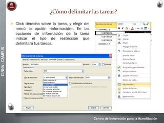 Centro de Innovación para la Acreditación
CINNA-CAMPUS
¿Cómo delimitar las tareas?
O Click derecho sobre la tarea, y elegir del
menú la opción «información». En las
opciones de información de la tarea
indicar el tipo de restricción que
delimitará tus tareas.
 