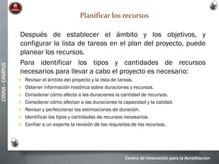 Centro de Innovación para la Acreditación
CINNA-CAMPUS
Planificar los recursos
Después de establecer el ámbito y los objetivos, y
configurar la lista de tareas en el plan del proyecto, puede
planear los recursos.
Para identificar los tipos y cantidades de recursos
necesarios para llevar a cabo el proyecto es necesario:
O Revisar el ámbito del proyecto y la lista de tareas.
O Obtener información histórica sobre duraciones y recursos.
O Considerar cómo afecta a las duraciones la cantidad de recursos.
O Considerar cómo afectan a las duraciones la capacidad y la calidad.
O Revisar y perfeccionar las estimaciones de duración.
O Identificar los tipos y cantidades de recursos necesarios.
O Confiar a un experto la revisión de los requisitos de los recursos.
 