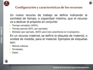 Centro de Innovación para la Acreditación
CINNA-CAMPUS
Configuración y características de los recursos
Un nuevo recurso de trabajo se define indicando la
cantidad de tiempo, o capacidad máxima, que el recurso
va a dedicar al proyecto en conjunto:
O Tiempo completo (100%).
O Tiempo parcial (50%, por ejemplo).
O Múltiple (por ejemplo, 300% para tres carpinteros en el proyecto).
En un recurso material, se define la etiqueta de material, o
unidad de medida, para el material. Ejemplos de etiquetas
son:
O Metros cúbicos.
O Toneladas.
O Cajas.
 