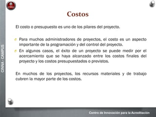 Centro de Innovación para la Acreditación
CINNA-CAMPUS
Costos
El costo o presupuesto es uno de los pilares del proyecto.
O Para muchos administradores de proyectos, el costo es un aspecto
importante de la programación y del control del proyecto.
O En algunos casos, el éxito de un proyecto se puede medir por el
acercamiento que se haya alcanzado entre los costos finales del
proyecto y los costos presupuestados o previstos.
En muchos de los proyectos, los recursos materiales y de trabajo
cubren la mayor parte de los costos.
 