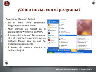 Centro de Innovación para la Acreditación
CINNA-CAMPUS
¿Cómo iniciar con el programa?
Para iniciar Microsoft Project:
O En el menú Inicio seleccionar
Programas-Microsoft Project
O Abrir archivos de Project en el
Explorador de Windows o en Mi PC
O A través del submenú Documentos,
el cual contiene los nombres de los
archivos Project con los que ha
trabajado recientemente
O A través de accesos directos a
archivos Project
 