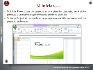 Centro de Innovación para la Acreditación
CINNA-CAMPUS
Al iniciar…….
O Si inicia Project con un proyecto o una plantilla concreta, verá dicho
proyecto o un nuevo proyecto basado en dicha plantilla.
O Si inicia Project sin especificar un proyecto o plantilla concreta verá un
proyecto en blanco.
 