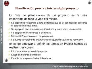 Centro de Innovación para la Acreditación
CINNA-CAMPUS
Planificación previa a iniciar algún proyecto
La fase de planificación de un proyecto es la más
importante de toda la vida del mismo.
O Se especifica y organiza la lista de tareas que se deben realizar, así como
la duración de cada tarea.
O Se agrega al plan personas, equipamiento y materiales, y sus costos.
O Se asignan estos recursos a las tareas.
O Microsoft Project crea una programación.
O Se puede comprobar la programación y ajustarla según sea necesario.
Antes de empezar a definir las tareas en Project hemos de
realizar tres cosas:
O Introducir información del proyecto.
O Elegir los horarios de trabajo.
O Establecer las propiedades del archivo.
 