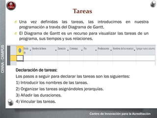 Centro de Innovación para la Acreditación
CINNA-CAMPUS
Tareas
O Una vez definidas las tareas, las introducimos en nuestra
programación a través del Diagrama de Gantt.
O El Diagrama de Gantt es un recurso para visualizar las tareas de un
programa, sus tiempos y sus relaciones.
Declaración de tareas:
Los pasos a seguir para declarar las tareas son los siguientes:
1) Introducir los nombres de las tareas.
2) Organizar las tareas asignándoles jerarquías.
3) Añadir las duraciones.
4) Vincular las tareas.
 