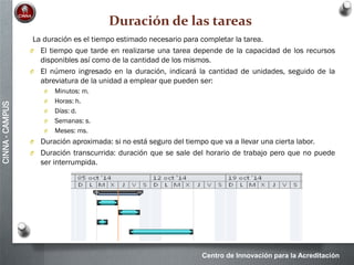 Centro de Innovación para la Acreditación
CINNA-CAMPUS
Duración de las tareas
La duración es el tiempo estimado necesario para completar la tarea.
O El tiempo que tarde en realizarse una tarea depende de la capacidad de los recursos
disponibles así como de la cantidad de los mismos.
O El número ingresado en la duración, indicará la cantidad de unidades, seguido de la
abreviatura de la unidad a emplear que pueden ser:
O Minutos: m.
O Horas: h.
O Días: d.
O Semanas: s.
O Meses: ms.
O Duración aproximada: si no está seguro del tiempo que va a llevar una cierta labor.
O Duración transcurrida: duración que se sale del horario de trabajo pero que no puede
ser interrumpida.
 