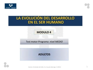 LA EVOLUCIÓN DEL DESARROLLO
      EN EL SER HUMANO

                      MODULO 4

    Test motor-Programa nivel MEDIO



                         ADULTOS


      Autores: Fernández del Valle, A. e Irazusta Adarraga, S. (2012).   1
 