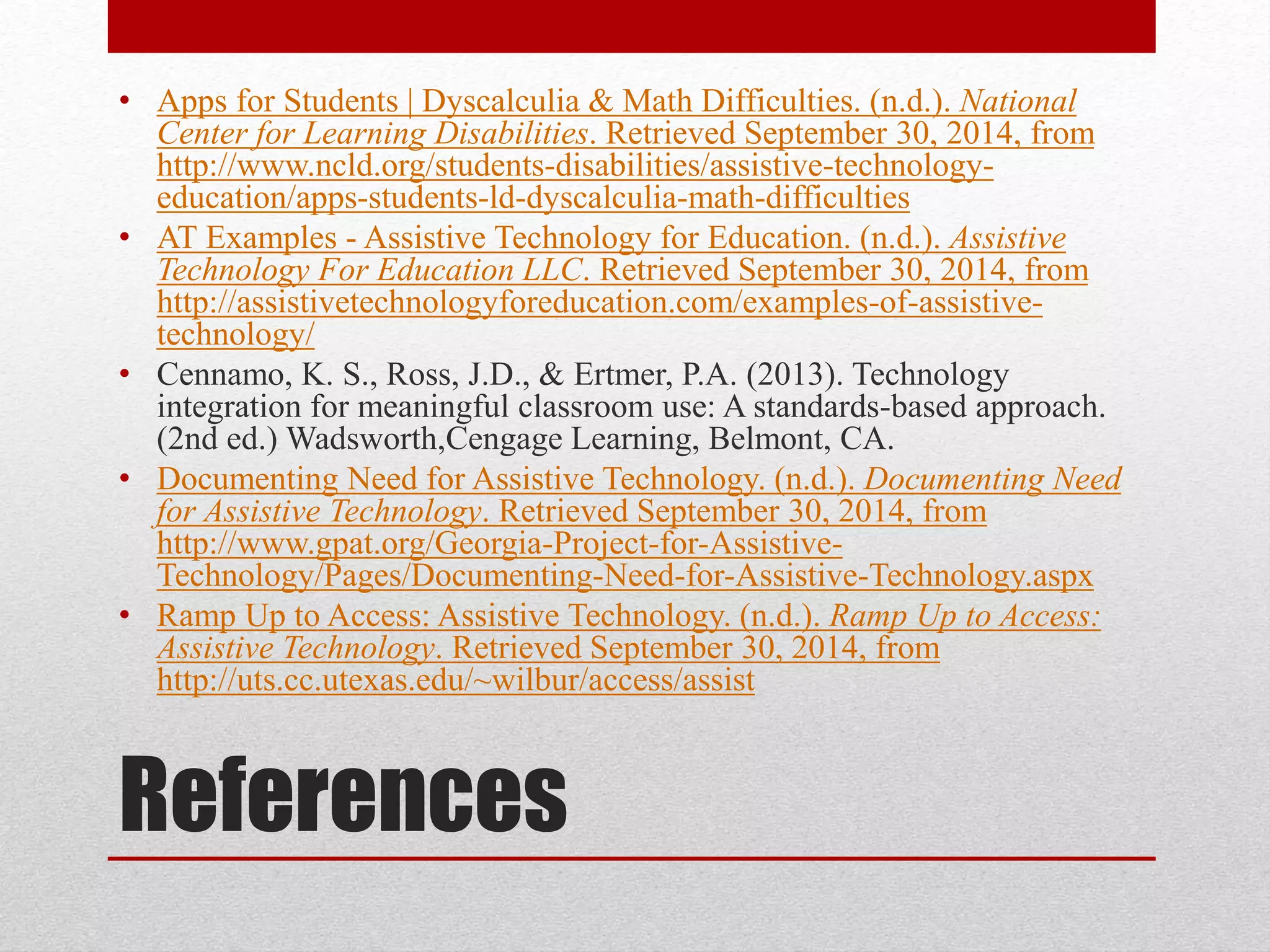 • Apps for Students | Dyscalculia & Math Difficulties. (n.d.). National 
Center for Learning Disabilities. Retrieved September 30, 2014, from 
http://www.ncld.org/students-disabilities/assistive-technology-education/ 
apps-students-ld-dyscalculia-math-difficulties 
• AT Examples - Assistive Technology for Education. (n.d.). Assistive 
Technology For Education LLC. Retrieved September 30, 2014, from 
http://assistivetechnologyforeducation.com/examples-of-assistive-technology/ 
• Cennamo, K. S., Ross, J.D., & Ertmer, P.A. (2013). Technology 
integration for meaningful classroom use: A standards-based approach. 
(2nd ed.) Wadsworth,Cengage Learning, Belmont, CA. 
• Documenting Need for Assistive Technology. (n.d.). Documenting Need 
for Assistive Technology. Retrieved September 30, 2014, from 
http://www.gpat.org/Georgia-Project-for-Assistive- 
Technology/Pages/Documenting-Need-for-Assistive-Technology.aspx 
• Ramp Up to Access: Assistive Technology. (n.d.). Ramp Up to Access: 
Assistive Technology. Retrieved September 30, 2014, from 
http://uts.cc.utexas.edu/~wilbur/access/assist 
References 
