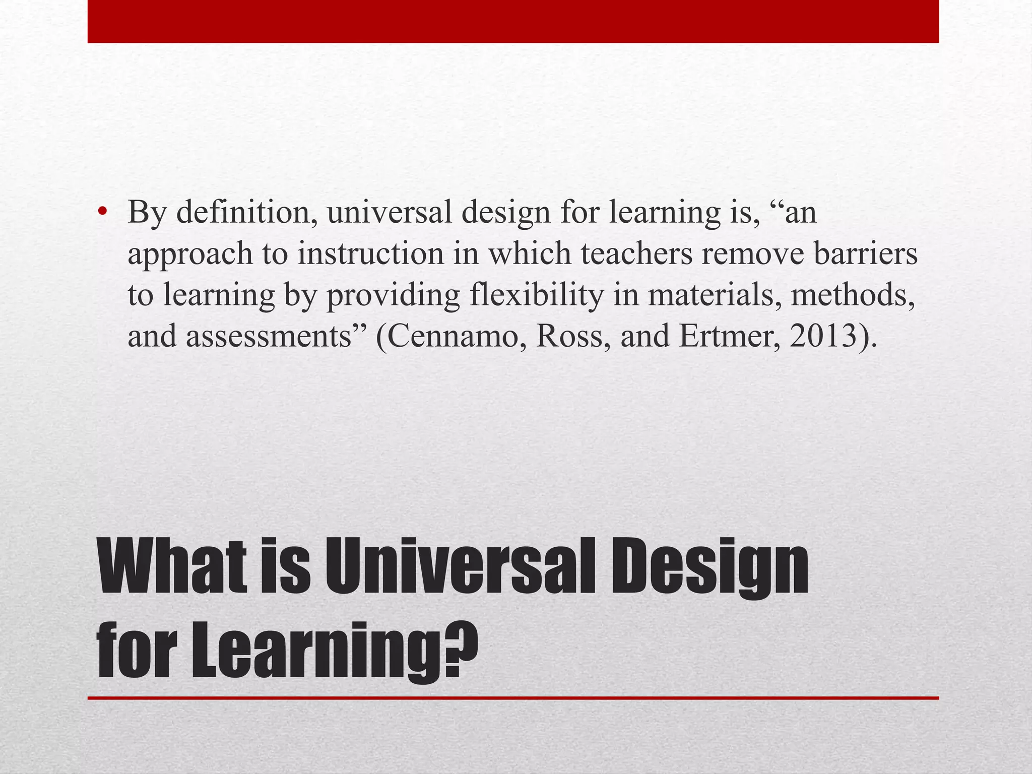 • By definition, universal design for learning is, “an 
approach to instruction in which teachers remove barriers 
to learning by providing flexibility in materials, methods, 
and assessments” (Cennamo, Ross, and Ertmer, 2013). 
What is Universal Design 
for Learning? 
 
