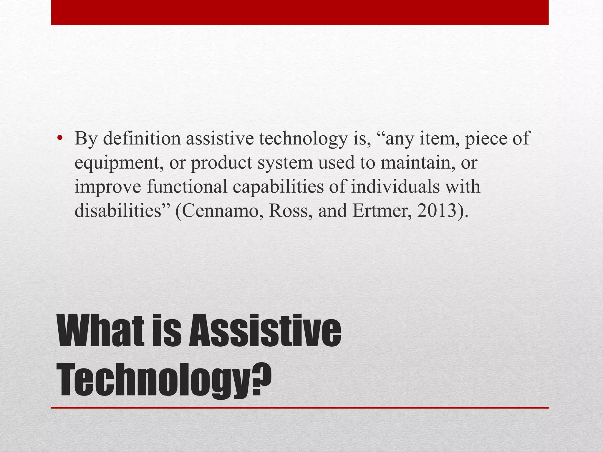 • By definition assistive technology is, “any item, piece of 
equipment, or product system used to maintain, or 
improve functional capabilities of individuals with 
disabilities” (Cennamo, Ross, and Ertmer, 2013). 
What is Assistive 
Technology? 
 