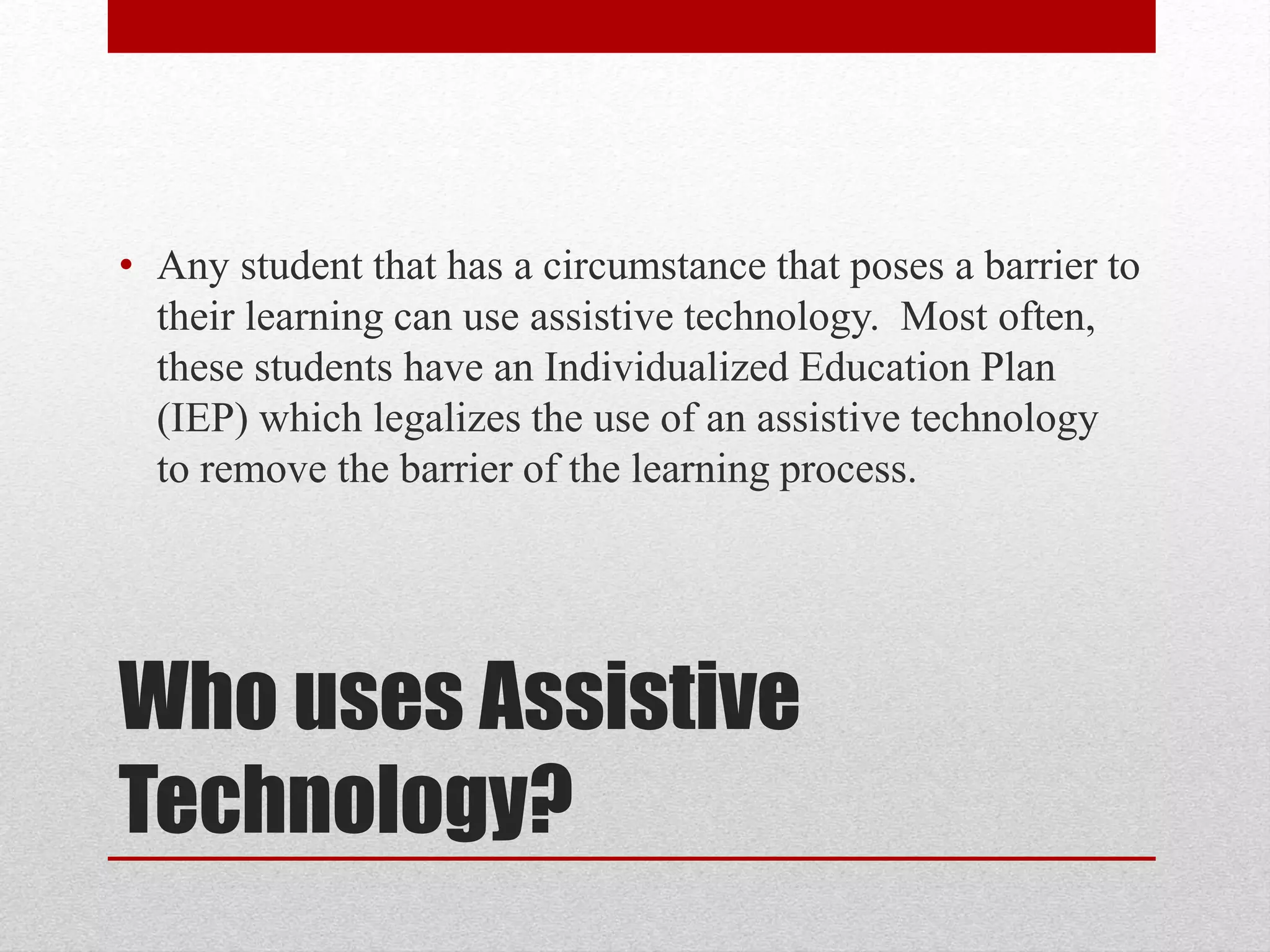 • Any student that has a circumstance that poses a barrier to 
their learning can use assistive technology. Most often, 
these students have an Individualized Education Plan 
(IEP) which legalizes the use of an assistive technology 
to remove the barrier of the learning process. 
Who uses Assistive 
Technology? 
 