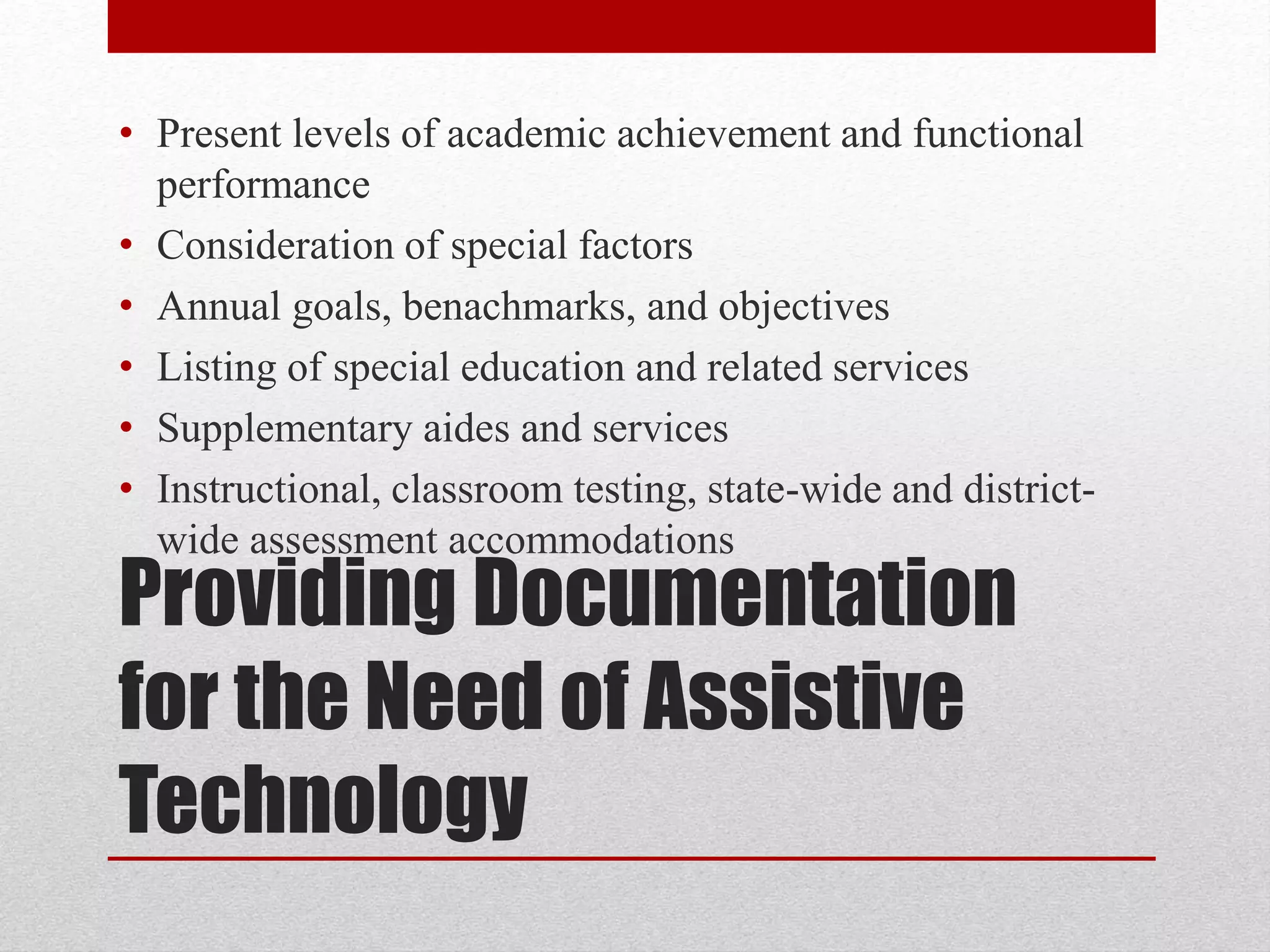 • Present levels of academic achievement and functional 
performance 
• Consideration of special factors 
• Annual goals, benachmarks, and objectives 
• Listing of special education and related services 
• Supplementary aides and services 
• Instructional, classroom testing, state-wide and district-wide 
assessment accommodations 
Providing Documentation 
for the Need of Assistive 
Technology 
 