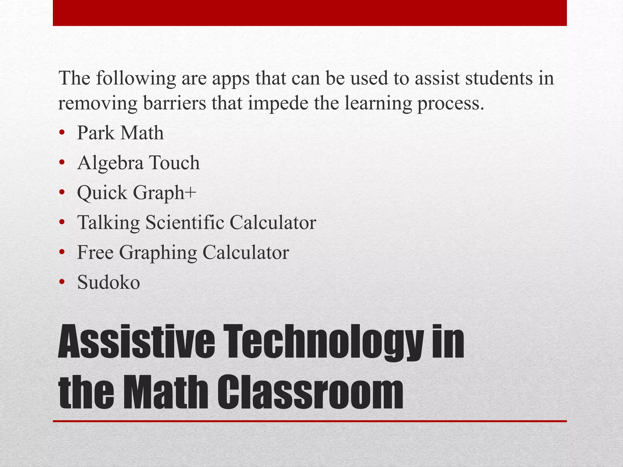 The following are apps that can be used to assist students in 
removing barriers that impede the learning process. 
• Park Math 
• Algebra Touch 
• Quick Graph+ 
• Talking Scientific Calculator 
• Free Graphing Calculator 
• Sudoko 
Assistive Technology in 
the Math Classroom 
 