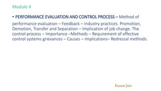 Kusum Jain
Module 4
• PERFORMANCE EVALUATION AND CONTROL PROCESS – Method of
performance evaluation – Feedback – Industry practices. Promotion,
Demotion, Transfer and Separation – Implication of job change. The
control process – Importance –Methods – Requirement of effective
control systems grievances – Causes – Implications– Redressal methods.
 