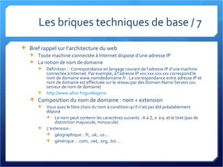 Les briques techniques de base / 7 Bref rappel sur l’architecture du web Toute machine connectée à Internet dispose d’une adresse IP La notion de nom de domaine Définition : : Correspondance en langage courant de l’adresse IP d’une machine connectée à Internet. Par exemple, à l’adresse IP xxx.xxx.xxx.xxx correspond le nom de domaine www.nomdedomaine.fr . La correspondance entre adresse IP et nom de domaine est effectuée sur le réseau par des Domain Name Servers (ou serveur de nom de domaine) http://www.afnic.fr/guide/genic Composition du nom de domaine : nom + extension Vous avez le libre choix du nom à condition qu’il n’ait pas été préalablement déposé Le nom peut contenir les caractères suivants : A à Z, 0  à 9  et le tiret (pas de distinction majuscule, minuscule) L’extension : géographique : .fr, .uk, .us ... générique  : .com, .net, .org, .biz ... 