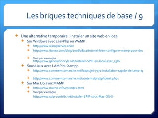 Les briques techniques de base / 9 Une alternative temporaire : installer un site web en local Sur Windows avec EasyPhp ou WAMP http://www.wampserver.com/   http://www.itanea.com/blog/2008/08/11/tutoriel-bien-configurer-wamp-pour-developper-en-local   Voir par exemple :  http://www.generationcyb.net/Installer-SPIP-en-local-avec,1566   Sous Linux avec LAMP ou Xampp http://www.commentcamarche.net/faq/sujet-7971-installation-rapide-de-lamp-apache-mysql-php-sous-linux   http://www.commentcamarche.net/contents/php/phpinst.php3   Sur Mac OS avec MAMP http://www.mamp.info/en/index.html Voir par exemple : http://www.spip-contrib.net/Installer-SPIP-sous-Mac-OS-X   