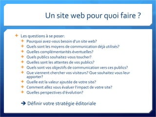 Un site web pour quoi faire ? Les questions à se poser: Pourquoi avez-vous besoin d’un site web? Quels sont les moyens de communication déjà utilisés? Quelles complémentarités éventuelles? Quels publics souhaitez-vous toucher? Quelles sont les attentes de vos publics? Quels sont vos objectifs de communication vers ces publics? Que viennent chercher vos visiteurs? Que souhaitez vous leur apporter? Quelle est la valeur ajoutée de votre site? Comment allez vous évaluer l’impact de votre site? Quelles perspectives d’évolution?    Définir votre stratégie éditoriale 
