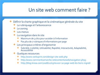 Un site web comment faire ? Définir la charte graphique et la cinématique générale du site Le rubriquage et l’arborescence Le zoning Les menus La navigation dans le site Maximum de 3 clics pour accéder à l’information Pas plus de 7 rubriques d’informations par page Les principaux critères d’ergonomie Sobriété, Lisibilité, Utilisabilité, Rapidité, Interactivité, Adaptabilité, Accessibilité Quelques ressources http://www.rankspirit.com/design-site-web.php http://www.commentcamarche.net/contents/web/navigation.php3   http://blog.kinoa.com/2008/12/05/reussir-sa-page-web-les-bons-ingredients/   