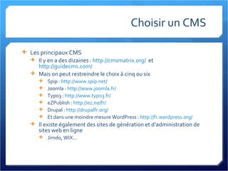 Choisir un CMS Les principaux CMS Il y en a des dizaines :  http://cmsmatrix.org/   et  http://guidecms.com/   Mais on peut restreindre le choix à cinq ou six Spip :  http://www.spip.net/   Joomla :  http://www.joomla.fr/   Typo3 :  http://www.typo3.fr/   eZPublish :  http://ez.no/fr/   Drupal :  http://drupalfr.org/   Et dans une moindre mesure WordPress :  http://fr.wordpress.org/ Il existe également des sites de génération et d’administration de sites web en ligne Jimdo, WIX...  