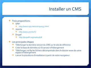 Installer un CMS  Trois propositions: SPIP http://www.spip.net/rubrique151.html   Joomla http://www.joomla.fr/   Drupal http://drupalfr.org/node/4678   Les principales étapes Télécharger la dernière version du CMS sur le site de référence Créer la base de données sur le serveur d’hébergement Télécharger via ftp les fichiers décompressés dans le dossier www de votre espace d’hébergement Lancer la procédure d’installation à partir de votre navigateur 
