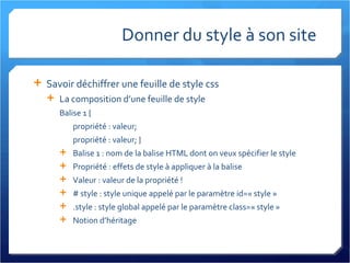 Donner du style à son site Savoir déchiffrer une feuille de style css La composition d’une feuille de style Balise 1 { propriété : valeur; propriété : valeur; } Balise 1 : nom de la balise HTML dont on veux spécifier le style Propriété : effets de style à appliquer à la balise Valeur : valeur de la propriété ! # style : style unique appelé par le paramètre id=« style » .style : style global appelé par le paramètre class=« style » Notion d’héritage 