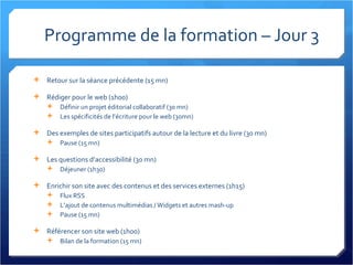 Programme de la formation – Jour 3 Retour sur la séance précédente (15 mn) Rédiger pour le web (1h00) Définir un projet éditorial collaboratif (30 mn) Les spécificités de l’écriture pour le web (30mn) Des exemples de sites participatifs autour de la lecture et du livre (30 mn) Pause (15 mn) Les questions d’accessibilité (30 mn) Déjeuner (1h30) Enrichir son site avec des contenus et des services externes (1h15) Flux RSS L’ajout de contenus multimédias / Widgets et autres mash-up Pause (15 mn) Référencer son site web (1h00) Bilan de la formation (15 mn) 