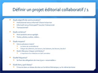 Définir un projet éditorial collaboratif / 1 Quels objectifs de communication? Institutionnel versus Informel? Choisir le bon ton Informatif versus Participatif? Susciter l’interactivité Transactionnel? Quels contenus? Auto-produits versus agrégés Textes, photos, audios, vidéos... Quels moyens? Une ou plusieurs mains? La notion de comité éditorial Intégrer des adhérents, des lecteurs, des habitants, des libraires, des élus? Quels rôles pour chaque contributeur? L’importance d’un rédacteur en chef / animateur Quelle fréquence? Se fixer des obligations de mise à jour « raisonnables » Quels liens, quel réseau? S’inscrire dans un réseau de sites sur la même thématique, sur le même territoire 