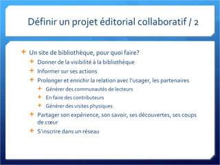 Définir un projet éditorial collaboratif / 2 Un site de bibliothèque, pour quoi faire? Donner de la visibilité à la bibliothèque Informer sur ses actions Prolonger et enrichir la relation avec l’usager, les partenaires Générer des communautés de lecteurs En faire des contributeurs Générer des visites physiques Partager son expérience, son savoir, ses découvertes, ses coups de cœur S’inscrire dans un réseau 