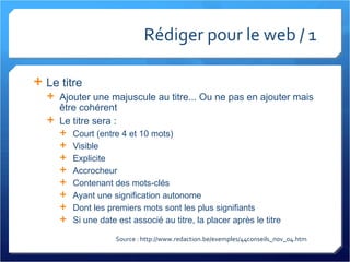 Rédiger pour le web / 1 Le titre Ajouter une majuscule au titre... Ou ne pas en ajouter mais être cohérent Le titre sera :  Court (entre 4 et 10 mots) Visible Explicite Accrocheur Contenant des mots-clés Ayant une signification autonome Dont les premiers mots sont les plus signifiants Si une date est associé au titre, la placer après le titre Source : http://www.redaction.be/exemples/44conseils_nov_04.htm 