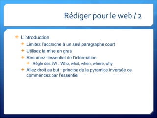 Rédiger pour le web / 2 L’introduction Limitez l’accroche à un seul paragraphe court Utilisez la mise en gras Résumez l’essentiel de l’information Règle des 5W : Who, what, when, where, why Allez droit au but : principe de la pyramide inversée ou commencez par l’essentiel 