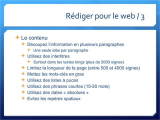 Rédiger pour le web / 3 Le contenu Découpez l’information en plusieurs paragraphes Une seule idée par paragraphe Utilisez des intertitres Surtout dans les textes longs (plus de 2000 signes) Limitez la longueur de la page (entre 500 et 4000 signes) Mettez les mots-clés en gras Utilisez des listes à puces Utilisez des phrases courtes (15-20 mots) Utilisez des dates « absolues » Evitez les repères spatiaux 