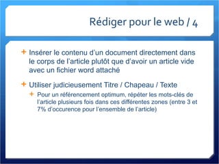 Rédiger pour le web / 4 Insérer le contenu d’un document directement dans le corps de l’article plutôt que d’avoir un article vide avec un fichier word attaché Utiliser judicieusement Titre / Chapeau / Texte Pour un référencement optimum, répéter les mots-clés de l’article plusieurs fois dans ces différentes zones (entre 3 et 7% d’occurence pour l’ensemble de l’article) 