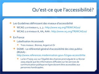 Qu’est-ce que l’accessibilité? Les Guidelines définissent des niveaux d’accessibilité WCAG 1.0 niveaux 1, 2, 3 :  http://www.w3.org/TR/WCAG10/   WCAG 2.0 niveaux A, AA, AAA :  http://www.w3.org/TR/WCAG20/   En France Labellisation Accessiweb Trois niveaux : Bronze, Argent et Or DGME : Le référentiel général d’accessibilité des sites publics (RGAA) :  http://www.references.modernisation.gouv.fr/rgaa-accessibilite   La loi n°2005-102 sur l’égalité des chances promulguée le 11 février 2005 stipule que les informations diffusées sur les services de communication publique en ligne doivent être accessibles aux personnes handicapées. 