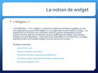 La notion de widget « Widgets » ? Une définition : «  Un « widget », contraction anglaise de window et gadget, est une mini-application qui peut être intégrée sur une page web (un site Internet, un blog...) ou directement sur le bureau d’un ordinateur selon le système d’exploitation utilisé. Certains services web sont en fait des moteurs d’affichage de widgets, tels netvibes, iGoogle ou encore MyYahoo !, c’est à dire qu’ils assemblent en un même lieu, une page web personnelle, de multiples widgets issus de sources très variées.   » Quelques exemples : www.netvibes.com http://eco.netvibes.com/widgets   http://www.netvibes.com/grandgrenoble#Service   http://www.google.fr/ig/directory?hl=fr&root=/ig&dpos=top   http://www.widgetbox.com/   