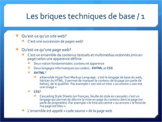 Les briques techniques de base / 1  Qu’est-ce qu’un site web? C’est une succession de pages web! Qu’est-ce qu’une page web? C’est un ensemble de contenus textuels et multimédias ordonnés (mis en page) selon une apparence définie Deux notion fondamentales: contenu et apparence Deux langages informatiques (ou codes) :  XHTML  et  CSS XHTML ? eXtensible HyperText Markup Language : c’est le langage de base du web, héritier du HTML. Il permet de marquer le contenu de la page (on parle de balise), de le qualifier. Par exemple « ceci est un titre » ou encore « ceci est une image » CSS ? Cascading Style Sheets (en français, feuille de style en cascade): c’est un langage qui permet de décrire la mise en page du contenu dans la page (on parle de propriétés). Par exemple « le titre est centré » ou encore « le fond de ma page est bleu » L’ensemble est appelé « code source » de la page web 