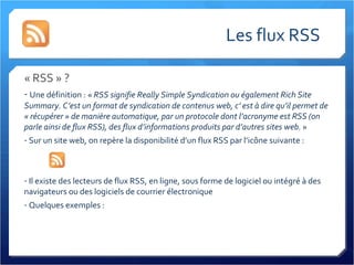 Les flux RSS « RSS » ? Une définition : «  RSS signifie Really Simple Syndication ou également Rich Site Summary. C’est un format de syndication de contenus web, c’ est à dire qu’il permet de « récupérer » de manière automatique, par un protocole dont l’acronyme est RSS (on parle ainsi de flux RSS), des flux d’informations produits par d’autres sites web.  » Sur un site web, on repère la disponibilité d’un flux RSS par l’icône suivante :  Il existe des lecteurs de flux RSS, en ligne, sous forme de logiciel ou intégré à des navigateurs ou des logiciels de courrier électronique Quelques exemples : 