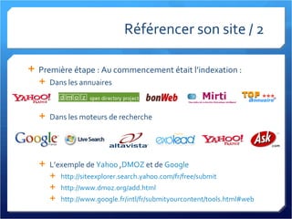 Référencer son site / 2 Première étape : Au commencement était l’indexation : Dans les annuaires Dans les moteurs de recherche L’exemple de  Yahoo  , DMOZ  et de  Google http://siteexplorer.search.yahoo.com/fr/free/submit http://www.dmoz.org/add.html   http://www.google.fr/intl/fr/submityourcontent/tools.html#web   