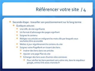 Référencer votre site  / 4 Seconde étape : travailler son positionnement sur le long terme Quelques astuces Une URL de site signifiante Un format d’adressage des pages signifiant Soignez le contenu Rédigez vos articles en intégrant les mots clés par lesquels vous souhaitez être accessible Mettez à jour régulièrement le contenu du site Soignez votre PageRank en tissant des liens Insérer des liens dans vos articles Ajouter une page Plan du site Echanger des liens avec d’autres sites connexes Pour vérifier les liens pointant vers votre site, dans le requêteur google, entrez link:www.monsite.fr 