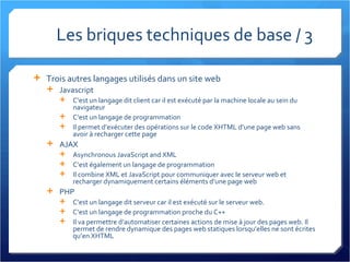 Les briques techniques de base / 3  Trois autres langages utilisés dans un site web Javascript C’est un langage dit client car il est exécuté par la machine locale au sein du navigateur C’est un langage de programmation Il permet d’exécuter des opérations sur le code XHTML d’une page web sans avoir à recharger cette page AJAX Asynchronous JavaScript and XML C’est également un langage de programmation Il combine XML et JavaScript pour communiquer avec le serveur web et recharger dynamiquement certains éléments d’une page web PHP C’est un langage dit serveur car il est exécuté sur le serveur web. C’est un langage de programmation proche du C++ Il va permettre d’automatiser certaines actions de mise à jour des pages web. Il permet de rendre dynamique des pages web statiques lorsqu’elles ne sont écrites qu’en XHTML 