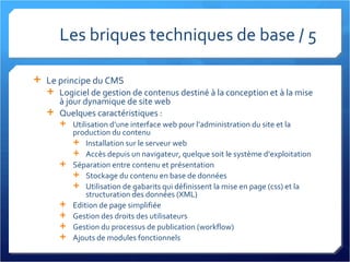 Les briques techniques de base / 5 Le principe du CMS Logiciel de gestion de contenus destiné à la conception et à la mise à jour dynamique de site web Quelques caractéristiques : Utilisation d’une interface web pour l’administration du site et la production du contenu Installation sur le serveur web Accès depuis un navigateur, quelque soit le système d’exploitation Séparation entre contenu et présentation Stockage du contenu en base de données Utilisation de gabarits qui définissent la mise en page (css) et la structuration des données (XML) Edition de page simplifiée Gestion des droits des utilisateurs Gestion du processus de publication (workflow) Ajouts de modules fonctionnels 