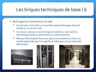 Les briques techniques de base / 6 Bref rappel sur l’architecture du web Un site web, c’est à dire un ensemble organisé de pages web, est stocké sur un serveur web Un serveur web est un service logiciel installé sur une machine informatique reliée en permanence au réseau Internet Elle peut-être localisé chez vous, dans une entreprise ou chez une société spécialisée que l’on appelle un hébergeur, et qui opère des datacenters 