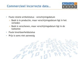 Commercieel incorrecte data…


• Foute relatie artikelstatus – verschijningsdatum
  > Boek is in productie, maar verschijningsdatum ligt in het
    verleden
  > Boek is verschenen, maar verschijningsdatum ligt in de
    toekomst
• Foute leverbaarheidsstatus
• Prijs is soms niet aanwezig
 