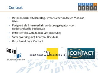 Context

• Meta4BookDB: titelcatalogus voor Nederlandse en Vlaamse
  titels
• Fungeert als intermediair en data-aggregator voor
  Nederlandstalig boekenvak
• Initiatief van Meta4Books vzw (Boek.be)
• Samenwerking met Centraal Boekhuis
• Ontwikkeld door iContact
 