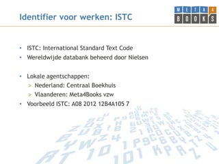 Identifier voor werken: ISTC


• ISTC: International Standard Text Code
• Wereldwijde databank beheerd door Nielsen


• Lokale agentschappen:
  > Nederland: Centraal Boekhuis
  > Vlaanderen: Meta4Books vzw
• Voorbeeld ISTC: A08 2012 12B4A105 7
 