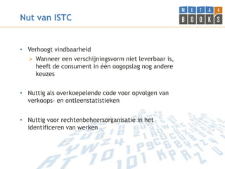 Nut van ISTC


• Verhoogt vindbaarheid
  > Wanneer een verschijningsvorm niet leverbaar is,
    heeft de consument in één oogopslag nog andere
    keuzes


• Nuttig als overkoepelende code voor opvolgen van
  verkoops- en ontleenstatistieken


• Nuttig voor rechtenbeheersorganisatie in het
  identificeren van werken
 
