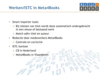 Werken/ISTC in Meta4Books


• Smart importer tools
  > Bij inlezen van titel wordt deze automatisch ondergebracht
    in een nieuw of bestaand werk
  > Match adhv titel en auteur
• Redactie door medewerkers Meta4Books
  > Controle en correctie
• ISTC kantoor
   > CB in Nederland
   > Meta4Books in Vlaanderen
 